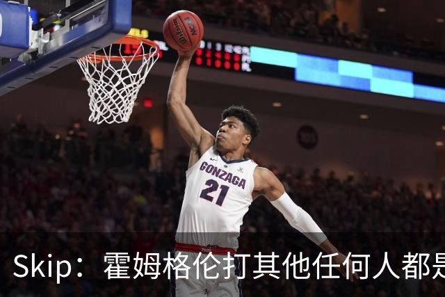 Skip：霍姆格伦打其他任何人都是全明星级别 唯独怕文班怕得要死